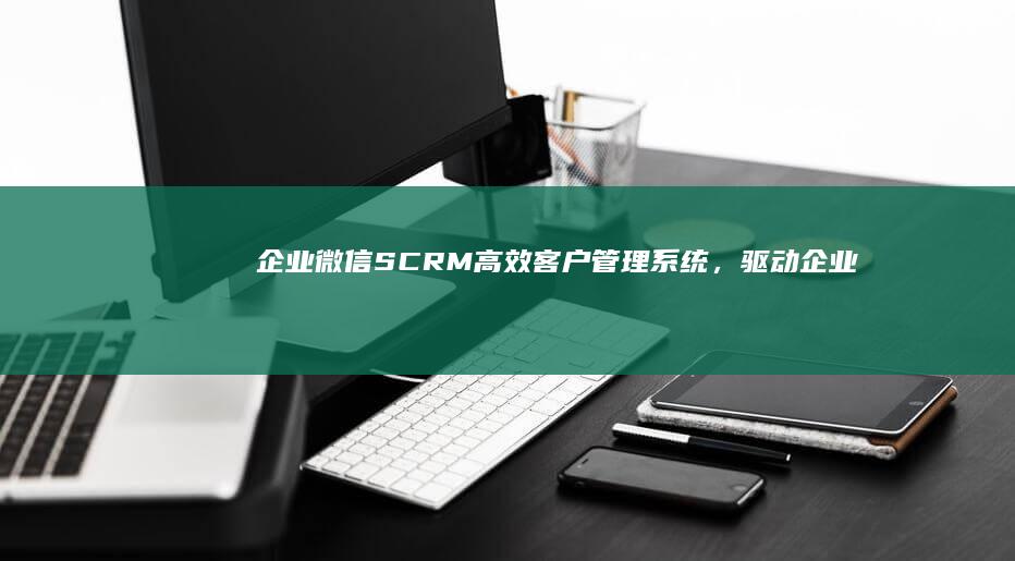 企业微信SCRM：高效客户管理系统，驱动企业营销新增长